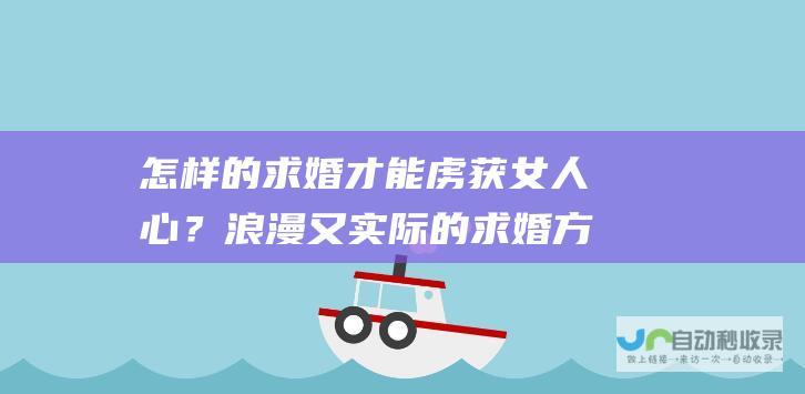怎样的求婚才能虏获女人心？浪漫又实际的求婚方式有哪些？_如何送花_高斗网