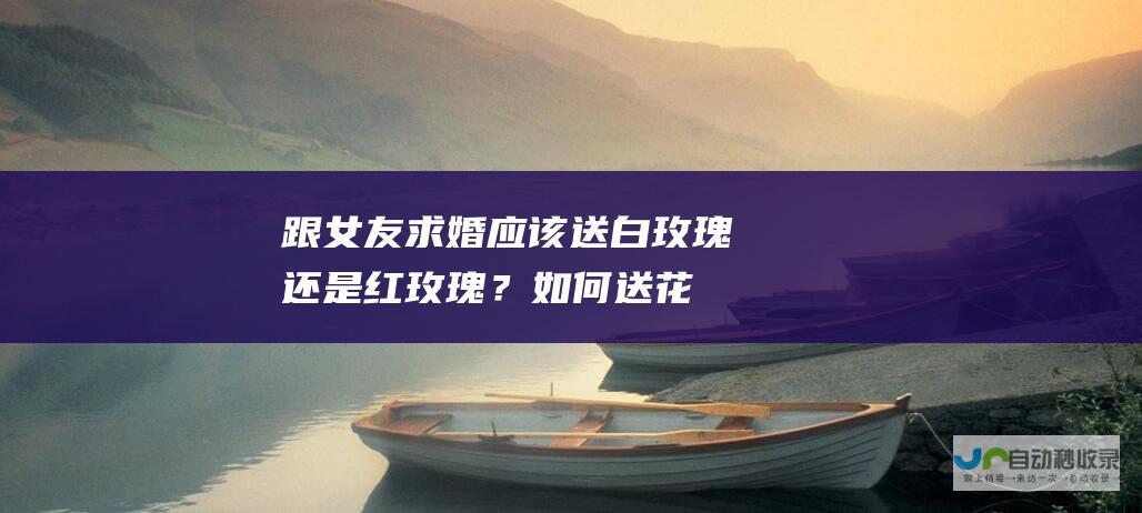 跟女友求婚应该送白玫瑰还是红玫瑰？_如何送花_高斗网